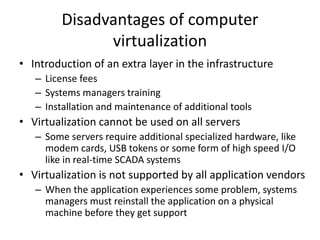 Disadvantages of computer
virtualization
• Introduction of an extra layer in the infrastructure
– License fees
– Systems managers training
– Installation and maintenance of additional tools
• Virtualization cannot be used on all servers
– Some servers require additional specialized hardware, like
modem cards, USB tokens or some form of high speed I/O
like in real-time SCADA systems
• Virtualization is not supported by all application vendors
– When the application experiences some problem, systems
managers must reinstall the application on a physical
machine before they get support
 