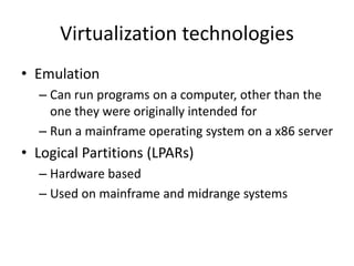 Virtualization technologies
• Emulation
– Can run programs on a computer, other than the
one they were originally intended for
– Run a mainframe operating system on a x86 server
• Logical Partitions (LPARs)
– Hardware based
– Used on mainframe and midrange systems
 