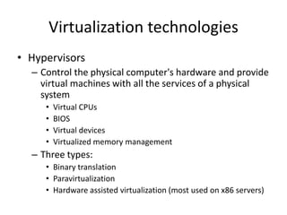Virtualization technologies
• Hypervisors
– Control the physical computer's hardware and provide
virtual machines with all the services of a physical
system
• Virtual CPUs
• BIOS
• Virtual devices
• Virtualized memory management
– Three types:
• Binary translation
• Paravirtualization
• Hardware assisted virtualization (most used on x86 servers)
 
