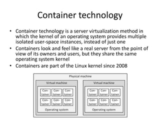 Container technology
• Container technology is a server virtualization method in
which the kernel of an operating system provides multiple
isolated user-space instances, instead of just one
• Containers look and feel like a real server from the point of
view of its owners and users, but they share the same
operating system kernel
• Containers are part of the Linux kernel since 2008
 