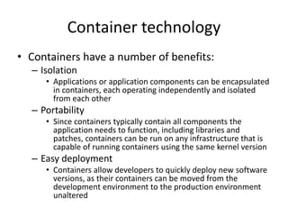 Container technology
• Containers have a number of benefits:
– Isolation
• Applications or application components can be encapsulated
in containers, each operating independently and isolated
from each other
– Portability
• Since containers typically contain all components the
application needs to function, including libraries and
patches, containers can be run on any infrastructure that is
capable of running containers using the same kernel version
– Easy deployment
• Containers allow developers to quickly deploy new software
versions, as their containers can be moved from the
development environment to the production environment
unaltered
 