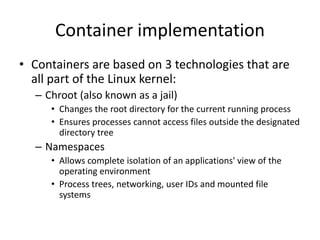 Container implementation
• Containers are based on 3 technologies that are
all part of the Linux kernel:
– Chroot (also known as a jail)
• Changes the root directory for the current running process
• Ensures processes cannot access files outside the designated
directory tree
– Namespaces
• Allows complete isolation of an applications' view of the
operating environment
• Process trees, networking, user IDs and mounted file
systems
 