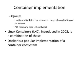 Container implementation
– Cgroups
• Limits and isolates the resource usage of a collection of
processes
• PU, memory, disk I/O, network
• Linux Containers (LXC), introduced in 2008, is
a combination of these
• Docker is a popular implementation of a
container ecosystem
 