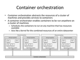 Container orchestration
• Container orchestration abstracts the resources of a cluster of
machines and provides services to containers
• A container orchestrator enables containers to be run anywhere on
a cluster of machines
– Schedules the containers to run on any machine that has resources
available
– Acts like a kernel for the combined resources of an entire datacenter
 