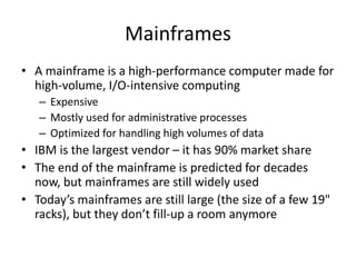 Mainframes
• A mainframe is a high-performance computer made for
high-volume, I/O-intensive computing
– Expensive
– Mostly used for administrative processes
– Optimized for handling high volumes of data
• IBM is the largest vendor – it has 90% market share
• The end of the mainframe is predicted for decades
now, but mainframes are still widely used
• Today’s mainframes are still large (the size of a few 19"
racks), but they don’t fill-up a room anymore
 