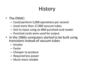 History
• The ENIAC:
– Could perform 5,000 operations per second
– Used more than 17,000 vacuum tubes
– Got its input using an IBM punched card reader
– Punched cards were used for output
• In the 1960s computers started to be built using
transistors instead of vacuum tubes
– Smaller
– Faster
– Cheaper to produce
– Required less power
– Much more reliable
 