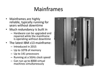 Mainframes
• Mainframes are highly
reliable, typically running for
years without downtime
• Much redundancy is built in
– Hardware can be upgraded and
repaired while the mainframe
is operating without downtime
• The latest IBM z13 mainframe:
– Introduced in 2015
– Up to 10TB of memory
– Up to 141 processors
– Running at a 5GHz clock speed
– Can run up to 8000 virtual
machines simultaneously
 