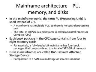 Mainframe architecture – PU,
memory, and disks
• In the mainframe world, the term PU (Processing Unit) is
used instead of CPU
– A mainframe has multiple PUs, so there is no central processing
unit
– The total of all PUs in a mainframe is called a Central Processor
Complex (CPC)
• Each book package in the CPC cage contains from four to
eight memory cards
– For example, a fully loaded z9 mainframe has four book
packages that can provide up to a total of 512 GB of memory
• Disks in mainframes are called DASD (Direct Attached
Storage Device)
– Comparable to a SAN in a midrange or x86 environment
 