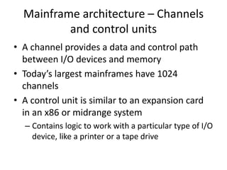 Mainframe architecture – Channels
and control units
• A channel provides a data and control path
between I/O devices and memory
• Today’s largest mainframes have 1024
channels
• A control unit is similar to an expansion card
in an x86 or midrange system
– Contains logic to work with a particular type of I/O
device, like a printer or a tape drive
 