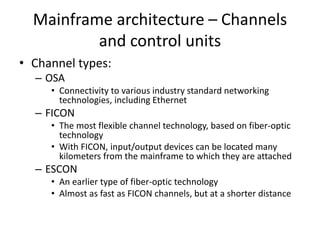 Mainframe architecture – Channels
and control units
• Channel types:
– OSA
• Connectivity to various industry standard networking
technologies, including Ethernet
– FICON
• The most flexible channel technology, based on fiber-optic
technology
• With FICON, input/output devices can be located many
kilometers from the mainframe to which they are attached
– ESCON
• An earlier type of fiber-optic technology
• Almost as fast as FICON channels, but at a shorter distance
 