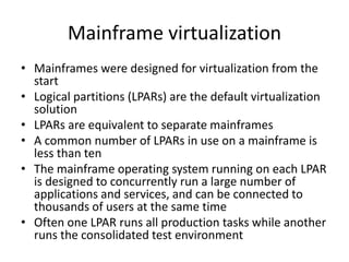Mainframe virtualization
• Mainframes were designed for virtualization from the
start
• Logical partitions (LPARs) are the default virtualization
solution
• LPARs are equivalent to separate mainframes
• A common number of LPARs in use on a mainframe is
less than ten
• The mainframe operating system running on each LPAR
is designed to concurrently run a large number of
applications and services, and can be connected to
thousands of users at the same time
• Often one LPAR runs all production tasks while another
runs the consolidated test environment
 