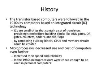 History
• The transistor based computers were followed in the
1970s by computers based on integrated circuit (IC)
technology
– ICs are small chips that contain a set of transistors
providing standardized building blocks like AND gates, OR
gates, counters, adders, and flip-flops
– By combining building blocks, CPUs and memory circuits
could be created
• Microprocessors decreased size and cost of computers
even further
– Increased their speed and reliability
– In the 1980s microprocessors were cheap enough to be
used in personal computers
 