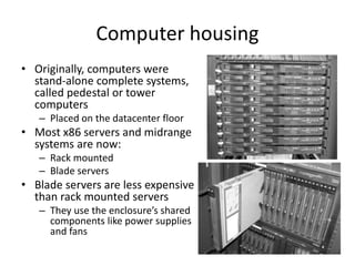 Computer housing
• Originally, computers were
stand-alone complete systems,
called pedestal or tower
computers
– Placed on the datacenter floor
• Most x86 servers and midrange
systems are now:
– Rack mounted
– Blade servers
• Blade servers are less expensive
than rack mounted servers
– They use the enclosure’s shared
components like power supplies
and fans
 