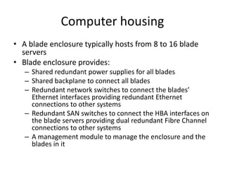Computer housing
• A blade enclosure typically hosts from 8 to 16 blade
servers
• Blade enclosure provides:
– Shared redundant power supplies for all blades
– Shared backplane to connect all blades
– Redundant network switches to connect the blades’
Ethernet interfaces providing redundant Ethernet
connections to other systems
– Redundant SAN switches to connect the HBA interfaces on
the blade servers providing dual redundant Fibre Channel
connections to other systems
– A management module to manage the enclosure and the
blades in it
 