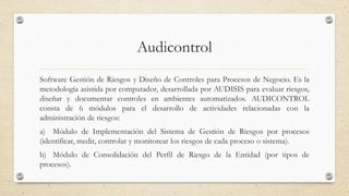 Audicontrol
Software Gestión de Riesgos y Diseño de Controles para Procesos de Negocio. Es la
metodología asistida por computador, desarrollada por AUDISIS para evaluar riesgos,
diseñar y documentar controles en ambientes automatizados. AUDICONTROL
consta de 6 módulos para el desarrollo de actividades relacionadas con la
administración de riesgos:
a) Módulo de Implementación del Sistema de Gestión de Riesgos por procesos
(identificar, medir, controlar y monitorear los riesgos de cada proceso o sistema).
b) Módulo de Consolidación del Perfil de Riesgo de la Entidad (por tipos de
procesos).
 