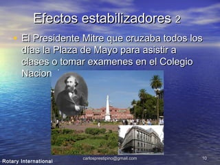 carlosprestipino@gmail.comcarlosprestipino@gmail.com 1010
Efectos estabilizadoresEfectos estabilizadores 22
• El Presidente Mitre que cruzaba todos losEl Presidente Mitre que cruzaba todos los
días la Plaza de Mayo para asistir adías la Plaza de Mayo para asistir a
clases o tomar examenes en el Colegioclases o tomar examenes en el Colegio
Nacional.Nacional.
Rotary International
 
