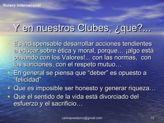 carlosprestipino@gmail.comcarlosprestipino@gmail.com 1212
Y en nuestros Clubes, ¿que?...Y en nuestros Clubes, ¿que?...
• Es indispensable desarrollar acciones tendientesEs indispensable desarrollar acciones tendientes
a educar sobre ética y moral, porque… ¡algo estáa educar sobre ética y moral, porque… ¡algo está
pasando con los Valores!... con las normas, conpasando con los Valores!... con las normas, con
las sanciones, con el respeto mutuo…las sanciones, con el respeto mutuo…
• En general se piensa que “deber” es opuesto aEn general se piensa que “deber” es opuesto a
“felicidad”“felicidad”
• Que es imposible ser honesto y generar riqueza…Que es imposible ser honesto y generar riqueza…
• Que el sentido de la vida está divorciado delQue el sentido de la vida está divorciado del
esfuerzo y el sacrificio…esfuerzo y el sacrificio…
Rotary International
 