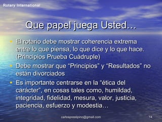 carlosprestipino@gmail.comcarlosprestipino@gmail.com 1414
Que papel juega Usted…Que papel juega Usted…
• El rotario debe mostrar coherencia extremaEl rotario debe mostrar coherencia extrema
entre lo que piensa, lo que dice y lo que hace.entre lo que piensa, lo que dice y lo que hace.
(Principios Prueba Cuádruple)(Principios Prueba Cuádruple)
• Debe mostrar que “Principios” y “Resultados” noDebe mostrar que “Principios” y “Resultados” no
están divorciadosestán divorciados
• Es importante centrarse en la “ética delEs importante centrarse en la “ética del
carácter”, en cosas tales como, humildad,carácter”, en cosas tales como, humildad,
integridad, fidelidad, mesura, valor, justicia,integridad, fidelidad, mesura, valor, justicia,
paciencia, esfuerzo y modestia…paciencia, esfuerzo y modestia…
Rotary International
 