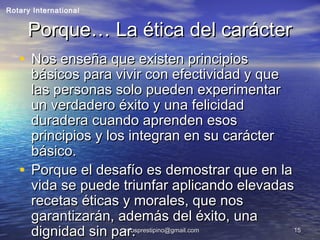 carlosprestipino@gmail.comcarlosprestipino@gmail.com 1515
Porque… La ética del carácterPorque… La ética del carácter
• Nos enseña que existen principiosNos enseña que existen principios
básicos para vivir con efectividad y quebásicos para vivir con efectividad y que
las personas solo pueden experimentarlas personas solo pueden experimentar
un verdadero éxito y una felicidadun verdadero éxito y una felicidad
duradera cuando aprenden esosduradera cuando aprenden esos
principios y los integran en su carácterprincipios y los integran en su carácter
básico.básico.
• Porque el desafío es demostrar que en laPorque el desafío es demostrar que en la
vida se puede triunfar aplicando elevadasvida se puede triunfar aplicando elevadas
recetas éticas y morales, que nosrecetas éticas y morales, que nos
garantizarán, además del éxito, unagarantizarán, además del éxito, una
dignidad sin par.dignidad sin par.
Rotary International
 