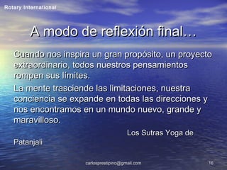 carlosprestipino@gmail.comcarlosprestipino@gmail.com 1616
A modo de reflexión final…A modo de reflexión final…
Cuando nos inspira un gran propósito, un proyectoCuando nos inspira un gran propósito, un proyecto
extraordinario, todos nuestros pensamientosextraordinario, todos nuestros pensamientos
rompen sus límites.rompen sus límites.
La mente trasciende las limitaciones, nuestraLa mente trasciende las limitaciones, nuestra
conciencia se expande en todas las direcciones yconciencia se expande en todas las direcciones y
nos encontramos en un mundo nuevo, grande ynos encontramos en un mundo nuevo, grande y
maravilloso.maravilloso.
Los Sutras Yoga deLos Sutras Yoga de
PatanjaliPatanjali
Rotary International
 