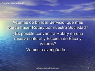 carlosprestipino@gmail.comcarlosprestipino@gmail.com 33
Además de brindar Servicio, que másAdemás de brindar Servicio, que más
puede hacer Rotary por nuestra Sociedad?puede hacer Rotary por nuestra Sociedad?
¿Es posible convertir a Rotary en una¿Es posible convertir a Rotary en una
reserva natural y Escuela de Ética yreserva natural y Escuela de Ética y
Valores?Valores?
Vamos a averigüarlo…Vamos a averigüarlo…
Rotary International
 