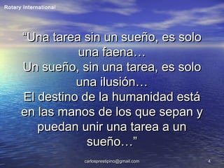 ““Una tarea sin un sueño, es soloUna tarea sin un sueño, es solo
una faena…una faena…
Un sueño, sin una tarea, es soloUn sueño, sin una tarea, es solo
una ilusión…una ilusión…
El destino de la humanidad estáEl destino de la humanidad está
en las manos de los que sepan yen las manos de los que sepan y
puedan unir una tarea a unpuedan unir una tarea a un
sueño…”sueño…”
carlosprestipino@gmail.comcarlosprestipino@gmail.com 44
Rotary International
 