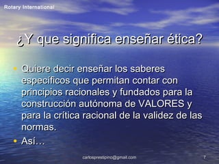 carlosprestipino@gmail.comcarlosprestipino@gmail.com 77
¿Y que significa enseñar ética?¿Y que significa enseñar ética?
• Quiere decir enseñar los saberesQuiere decir enseñar los saberes
específicos que permitan contar conespecíficos que permitan contar con
principios racionales y fundados para laprincipios racionales y fundados para la
construcción autónoma de VALORES yconstrucción autónoma de VALORES y
para la crítica racional de la validez de laspara la crítica racional de la validez de las
normas.normas.
• Así…Así…
Rotary International
 