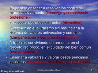 carlosprestipino@gmail.comcarlosprestipino@gmail.com 88
• Es posible enseñar a resolver los conflictosEs posible enseñar a resolver los conflictos
argumentativamenteargumentativamente (liderazgo y competencia(liderazgo y competencia
profesional)profesional)
• A respetar opciones diferentesA respetar opciones diferentes (diversidad)(diversidad)
• A convivir en el pluralismo sin renunciar a laA convivir en el pluralismo sin renunciar a la
defensa de valores universales y comunesdefensa de valores universales y comunes
(compañerismo y comprensión mundial)(compañerismo y comprensión mundial)
• A trabajar, conviviendo en armonía, en elA trabajar, conviviendo en armonía, en el
respeto recíproco, en el cuidado del bien comúnrespeto recíproco, en el cuidado del bien común
(compañerismo).(compañerismo).
• Enseñar a valorarse y valorar desde principiosEnseñar a valorarse y valorar desde principios
solidariossolidarios (servicio a uno mismo y a los demás)(servicio a uno mismo y a los demás)
Rotary International
 