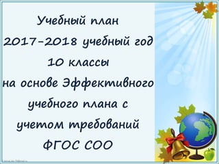 FokinaLida.75@mail.ru
Учебный план
2017-2018 учебный год
10 классы
на основе Эффективного
учебного плана с
учетом требований
ФГОС СОО
 