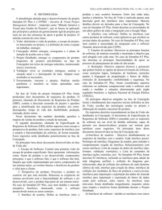II. METODOLOGIA
A metodologia adotada para o desenvolvimento do projeto
Interplan-AT Plus é o IVPM2 – Iterative & Visual Project
Management Method – traduzido como “Método Iterativo e
Visual para Gestão de Projetos”, que se baseia na aplicação
dos princípios e práticas do gerenciamento ágil de projetos por
meio do uso das estruturas de apoio à gestão de projetos. O
método consiste de cinco fases:
1. Visão: determinar a visão do produto, o escopo do projeto,
os interessados no projeto, e a definição de como a equipe
irá trabalhar, interagir;
2. Concepção: definir entregas, cronograma e o plano de
iteração de acordo com a visão;
3. Projeto Detalhado: entregar os componentes do produto
(requisitos de projetos pré-definidos na fase da
Concepção) em ciclos de entregas reduzidos, minimizando
riscos e incertezas;
4. Validação: rever os resultados entregues, analisar a
situação atual e o desempenho do time. Adaptar esses
resultados se necessário;
5. Encerramento: encerrar o projeto, finalizar tarefas
pendentes e transferir as lições aprendidas mais
importantes.
Na fase de Visão do projeto Interplan-AT Plus foram
produzidos dois documentos de requisitos do produto. O
primeiro, chamado de Documento de Requisitos do Produto
(DRP), contém a descrição resumida do projeto e questões
para a identificação dos requisitos do produto, tais como:
desempenho, tempo de vida útil, durabilidade, produção
estimada, dentre outras.
Nesse documento são também abordadas questões a
respeito de vendas do produto e estudo de mercado.
O segundo documento, chamado de Especificação de
Requisitos de Software (ERS), define aspectos como escopo e
perspectiva do produto, bem como requisitos de interface com
o usuário e funcionalidades do software, de forma resumida.
Esses requisitos serão detalhados posteriormente na fase de
Concepção.
Os principais itens desse documento desenvolvidos na fase
de Visão são:
1. Escopo do Software: Contém uma primeira visão do
escopo do produto especificado. Deve apresentar informações
como: Nome do produto a ser desenvolvido; componentes
principais; o que o software fará; o que o software não fará;
funções que serão implementadas por outros componentes de
um sistema maior, ou versões futuras; e benefícios do produto
e valor para o cliente.
2. Perspectiva do produto: Posiciona o produto no
contexto em que está inserido. Relaciona as exigências do
sistema envolvente com a funcionalidade do software a ser
desenvolvido, caso o produto faça parte de um sistema maior.
No caso do Interplan-AT Plus, esse item detalha o mercado
energético brasileiro, destacando como o software
desenvolvido insere-se nesse contexto.
3. Interface de usuário: Define as interfaces entre o
produto e seus usuários humanos. Entre elas estão telas,
janelas e relatórios. Na fase de Visão é realizada apenas uma
descrição geral das interfaces mais importantes. Maiores
detalhes devem ser deixados para a fase de Concepção. No
caso do Interplan-AT Plus, foram descritas as necessidades de
um editor gráfico de redes e integração com o Google Maps.
4. Interface com software: Define as interfaces com
outros produtos de software, como aplicativos que recebem ou
enviam dados do produto. No caso do Interplan-AT Plus, esse
item contém a necessidade de integração com o software
Anarede, desenvolvido pelo CEPEL.
5. Funções do produto: Descrever as principais funções
do software, de maneira resumida e mostrando o objetivo que
será atingido com cada uma. No caso do Interplan-AT Plus,
são descritas as principais funcionalidades de apoio ao
processo de planejamento de redes de alta tensão.
6. Restrições: Descreve aspectos técnicos e gerenciais
que podem limitar as opções de desenvolvimento do software,
como restrições legais, limitações de hardware, restrições
quanto à linguagem de programação e banco de dados,
restrições de desempenho, confiabilidade e segurança. No
caso do Interplan-AT Plus, foram considerados aspectos
referentes ao ambiente computacional onde o software será
usado e medidas e soluções determinadas pelo órgão
regulador brasileiro, a Agência Nacional de Energia Elétrica
(ANEEL).
Os principais objetivos atingidos na fase de Concepção
foram o detalhamento dos requisitos iniciais definidos na fase
de Visão, escolha das tecnologias usadas no projeto e
elaboração do modelo conceitual do produto.
Os requisitos descritos resumidamente na fase de Visão são
detalhados na Concepção. O documento de Especificação de
Requisitos de Software (ERS) é estendido com os requisitos
de software em um nível de detalhe suficiente, capaz de
permitir aos desenvolvedores projetar um sistema para
satisfazer esses requisitos. Os principais itens desse
documento desenvolvidos na fase de Concepção são:
a) Interfaces de usuários - Descreve detalhadamente os
requisitos de interface com o usuário. Cada interface possui:
Protótipos de interface; Diagramas de estados, para entender o
comportamento exigido da interface; Relacionamentos com
outras interfaces; Lista de campos de dados da interface (tipo,
formato, validação, restrições); e Lista de comandos da
interface (ações, restrições, etc). No Interplan-AT Plus, foram
descritas 83 interfaces, incluindo as interfaces para edição da
rede (diagrama unifilar) e exibição do diagrama geo-
referenciado, abas de exibição dos atributos de cada elemento
elétrico da rede, interface para criação de obras, interfaces de
exibição dos resultados de fluxo de potência e curto-circuito,
interfaces para importação e exportação dos dados do Anarede
interface para importação e exportação do banco de dados
usado pelo software, entre outros. As interfaces mais
relevantes foram detalhadas integralmente, enquanto outras
mais simples e intuitivas foram detalhadas durante o Projeto
Detalhado.
b) Interfaces de software - detalha as interfaces com outros
346 IEEE LATIN AMERICA TRANSACTIONS, VOL. 13, NO. 1, JAN. 2015
 