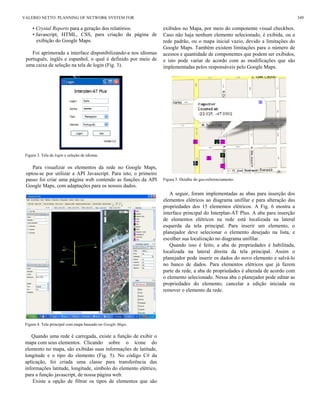 • Crystal Reports para a geração dos relatórios.
• Javascript, HTML, CSS, para criação da página de
exibição do Google Maps.
Foi aprimorada a interface disponibilizando-a nos idiomas
português, inglês e espanhol, o qual é definido por meio de
uma caixa de seleção na tela de login (Fig. 3).
Figura 3. Tela de login e seleção de idioma.
Para visualizar os elementos da rede no Google Maps,
optou-se por utilizar a API Javascript. Para isto, o primeiro
passo foi criar uma página web contendo as funções da API
Google Maps, com adaptações para os nossos dados.
Figura 4. Tela principal com mapa baseado no Google Maps.
Quando uma rede é carregada, existe a função de exibir o
mapa com seus elementos. Clicando sobre o ícone do
elemento no mapa, são exibidas suas informações de latitude,
longitude e o tipo do elemento (Fig. 5). No código C# da
aplicação, foi criada uma classe para transferência das
informações latitude, longitude, símbolo do elemento elétrico,
para a função javascript, de nossa página web.
Existe a opção de filtrar os tipos de elementos que são
exibidos no Mapa, por meio do componente visual checkbox.
Caso não haja nenhum elemento selecionado, é exibida, ou a
rede padrão, ou o mapa inicial vazio, devido a limitações do
Google Maps. Também existem limitações para o número de
acessos e quantidade de componentes que podem ser exibidos,
e isto pode variar de acordo com as modificações que são
implementadas pelos responsáveis pelo Google Maps.
Figura 5. Detalhe do geo-referenciamento.
A seguir, foram implementadas as abas para inserção dos
elementos elétricos ao diagrama unifilar e para alteração das
propriedades dos 15 elementos elétricos. A Fig. 6 mostra a
interface principal do Interplan-AT Plus. A aba para inserção
de elementos elétricos na rede está localizada na lateral
esquerda da tela principal. Para inserir um elemento, o
planejador deve selecionar o elemento desejado na lista, e
escolher sua localização no diagrama unifilar.
Quando isso é feito, a aba de propriedades é habilitada,
localizada na lateral direita da tela principal. Assim o
planejador pode inserir os dados do novo elemento e salvá-lo
no banco de dados. Para elementos elétricos que já fazem
parte da rede, a aba de propriedades é alterada de acordo com
o elemento selecionado. Nessa aba o planejador pode editar as
propriedades do elemento, cancelar a edição iniciada ou
remover o elemento da rede.
VALERIO NETTO: PLANNING OF NETWORK SYSTEM FOR 349
 