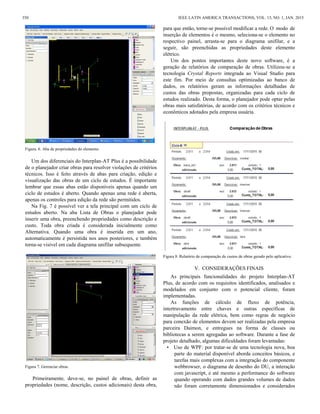 Figura. 6. Aba de propriedades do elemento.
Um dos diferenciais do Interplan-AT Plus é a possibilidade
de o planejador criar obras para resolver violações de critérios
técnicos. Isso é feito através de abas para criação, edição e
visualização das obras de um ciclo de estudos. É importante
lembrar que essas abas estão disponíveis apenas quando um
ciclo de estudos é aberto. Quando apenas uma rede é aberta,
apenas os controles para edição da rede são permitidos.
Na Fig. 7 é possível ver a tela principal com um ciclo de
estudos aberto. Na aba Lista de Obras o planejador pode
inserir uma obra, preenchendo propriedades como descrição e
custo. Toda obra criada é considerada inicialmente como
Alternativa. Quando uma obra é inserida em um ano,
automaticamente é persistida nos anos posteriores, e também
torna-se visível em cada diagrama unifilar subsequente.
Figura 7. Gerenciar obras.
Primeiramente, deve-se, no painel de obras, definir as
propriedades (nome, descrição, custos adicionais) desta obra,
para que então, torne-se possível modificar a rede. O modo de
inserção de elementos é o mesmo, seleciona-se o elemento no
respectivo painel, arrasta-se para o diagrama unifilar, e a
seguir, são preenchidas as propriedades deste elemento
elétrico.
Um dos pontos importantes deste novo software, é a
geração de relatórios de comparação de obras. Utilizou-se a
tecnologia Crystal Reports integrada ao Visual Studio para
este fim. Por meio de consultas optimizadas ao banco de
dados, os relatórios geram as informações detalhadas de
custos das obras propostas, organizadas para cada ciclo de
estudos realizado. Desta forma, o planejador pode optar pelas
obras mais satisfatórias, de acordo com os critérios técnicos e
econômicos adotados pela empresa usuária.
Figura 8. Relatório de comparação de custos de obras gerado pelo aplicativo.
V. CONSIDERAÇÕES FINAIS
As principais funcionalidades do projeto Interplan-AT
Plus, de acordo com os requisitos identificados, analisados e
modelados em conjunto com o potencial cliente, foram
implementadas.
As funções de cálculo de fluxo de potência,
intertravamento entre chaves e outras específicas de
manipulação da rede elétrica, bem como regras de negócio
para conexão de elementos devem ser realizadas pela empresa
parceira Daimon, e entregues na forma de classes ou
bibliotecas a serem agregadas ao software. Durante a fase de
projeto detalhado, algumas dificuldades foram levantadas:
• Uso de WPF: por tratar-se de uma tecnologia nova, boa
parte do material disponível aborda conceitos básicos, e
tarefas mais complexas com a integração do componente
webbrowser, o diagrama de desenho do DU, a interação
com javascript, e até mesmo a performance do software
quando operando com dados grandes volumes de dados
não foram corretamente dimensionados e considerados
350 IEEE LATIN AMERICA TRANSACTIONS, VOL. 13, NO. 1, JAN. 2015
 