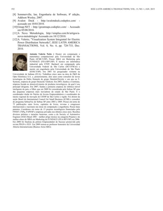 [8] Sommerville, Ian, Engenharia de Software, 8ª edição,
Addison Wesley, 2007.
[9] Avalon Dock - http://avalondock.codeplex.com/ -
acessado em 10/03/2010.
[10]Gmap.NET - http://greatmaps.codeplex.com/ - Acessado
em 05/08/2010.
[11]A Nova Metodologia, http://simplus.com.br/artigos/a-
nova-metodologia/ Acessado em 10/12/2010.
[12]A. Valerio, "Visualization System Integrated for Electric
Power Distribution Networks", IEEE LATIN AMERICA
TRANSACTIONS, Vol. 8, No. 6, pp. 728-733, Dec.
2010.
Antonio Valerio Netto é Doutor em computação e
matemática computacional pela Universidade de São
Paulo (ICMC/USP). Possui MBA em Marketing pela
FUNDACE (FEA-RP/USP). É técnico em informática
industrial pela ETEP, Bacharel em computação pela
Universidade Federal de São Carlos (DC/UFSCar) e
mestre em engenharia pela Universidade de São Paulo
(EESC/USP). Em 2001 foi pesquisador visitante na
Universidade de Indiana (EUA). Trabalhou cinco anos na área de P&D da
Opto Eletrônica S.A. e, posteriormente, dois anos como consultor de novas
tecnologias da Debis Humaitá do grupo DaimlerChrysler e um ano na T-
Systems, empresa do grupo Deutsche Telekom. Em 2003, fundou a Cientistas,
empresa focada no desenvolvimento de produtos tecnológicos, da qual é seu
principal dirigente. Em 2007, fundou a primeira empresa de robótica móvel
inteligente do país, a XBot, que em 2009 foi considerada pelo Sebrae SP uma
das pequenas empresas mais inovadoras do estado de São Paulo. É o
coordenador titular do Núcleo de Jovens Empreendedores e coordenador do
núcleo regional de inovação do CIESP de São Carlos e região. Foi diretor da
seção Brasil do International Council for Small Business (ICSB) e consultor
do programa SebraeTec do Sebrae SP entre 2003 e 2005. Possui em torno de
75 publicações entre livros, capítulos de livros, revistas e congressos
internacionais e nacionais nas áreas de computação e engenharia. Possui duas
patentes. Coordenou em torno de 15 projetos tecnológicos financiados pela
FINEP, CNPq, FAPESP e empresas privadas nos últimos cinco anos. Recebeu
diversos prêmios e menções honrosas, como a do Society of Automotive
Engineer (SAE) Brasil 2001 - melhor artigo técnico na categoria Projetos e de
melhor aluno do MBA em Marketing da FUNDACE (FEA-RP/USP) em 2006.
Em 2008 foi finalista do prêmio Empreendedor de Sucesso promovido pela
revista PEGN e FGV. Em 2009 tornou-se professor honorário da Universidad
Abierta Interamericana (Buenos Aires/ARG).
352 IEEE LATIN AMERICA TRANSACTIONS, VOL. 13, NO. 1, JAN. 2015
 