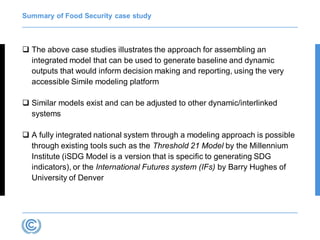 Summary of Food Security case study
 The above case studies illustrates the approach for assembling an
integrated model that can be used to generate baseline and dynamic
outputs that would inform decision making and reporting, using the very
accessible Simile modeling platform
 Similar models exist and can be adjusted to other dynamic/interlinked
systems
 A fully integrated national system through a modeling approach is possible
through existing tools such as the Threshold 21 Model by the Millennium
Institute (iSDG Model is a version that is specific to generating SDG
indicators), or the International Futures system (IFs) by Barry Hughes of
University of Denver
 