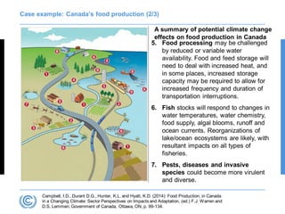 Case example: Canada’s food production (2/3)
A summary of potential climate change
effects on food production in Canada
Campbell, I.D., Durant D.G., Hunter, K.L. and Hyatt, K.D. (2014): Food Production; in Canada
in a Changing Climate: Sector Perspectives on Impacts and Adaptation, (ed.) F.J. Warren and
D.S. Lemmen; Government of Canada, Ottawa, ON, p. 99-134.
5. Food processing may be challenged
by reduced or variable water
availability. Food and feed storage will
need to deal with increased heat, and
in some places, increased storage
capacity may be required to allow for
increased frequency and duration of
transportation interruptions.
6. Fish stocks will respond to changes in
water temperatures, water chemistry,
food supply, algal blooms, runoff and
ocean currents. Reorganizations of
lake/ocean ecosystems are likely, with
resultant impacts on all types of
fisheries.
7. Pests, diseases and invasive
species could become more virulent
and diverse.
 
