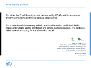 Food Security Example
Consider the Food Security model developed by CCAFs within a systems
dynamics modeling software package called Simile
Component models are easy to build and can be nested and interlinked to
represent multiple scales or interactions across systems/sectors. The software
takes care of all coding for the simulation model
 