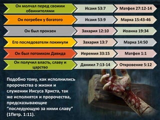 Он молчал перед своими
обвинителями
Исаия 53:7 Матфея 27:12-14
Он погребен у богатого Исаия 53:9 Марка 15:43-46
Он был пронзен Захария 12:10 Иоанна 19:34
Его последователи покинули Захария 13:7 Марка 14:50
Он был потомком Давида Иеремия 33:15 Матфея 1:1
Он получил власть, славу и
царство
Даниил 7:13-14 Откровение 5:12
Подобно тому, как исполнились
пророчества о жизни и
служении Иисуса Христа, так
же исполнятся и пророчества,
предсказывающие
“последующую за ними славу”
(1Петр. 1:11).
 