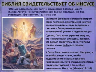 “Ибо мы возвестили вам силу и пришествие Господа нашего
Иисуса Христа, не хитросплетенным басням последуя, но быв
очевидцами Его величия.” (2 Петра 1:16)
Евангелия (во время написания Петром
своих посланий, некоторые из них уже
распространились среди верующих и
считались богодухновенными),
повествуют об учении и чудесах Иисуса.
Однако, Петр хотел укрепить веру тех,
кто не встречался с Иисусом, заверяя,
что он был свидетелем того, что Иисус
сделал, что он видел все своими
глазами.
У Петра было много опытов с Иисусом, и
он выбрал один из них, чтобы
поделиться им в своем послании:
Преображение. Петр слышал голос Отца,
свидетельствующий о Его особых
отношениях с Иисусом (Матфея 17: 1-8).
 