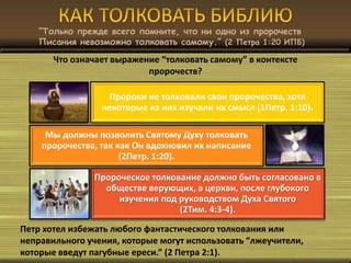 “Только прежде всего помните, что ни одно из пророчеств
Писания невозможно толковать самому.” (2 Петра 1:20 ИПБ)
Что означает выражение “толковать самому” в контексте
пророчеств?
Пророки не толковали свои пророчества, хотя
некоторые из них изучали их смысл (1Петр. 1:10).
Мы должны позволить Святому Духу толковать
пророчества, так как Он вдохновил их написание
(2Петр. 1:20).
Пророческое толкование должно быть согласовано в
обществе верующих, в церкви, после глубокого
изучения под руководством Духа Святого
(2Тим. 4:3-4).
Петр хотел избежать любого фантастического толкования или
неправильного учения, которые могут использовать “лжеучители,
которые введут пагубные ереси.” (2 Петра 2:1).
 