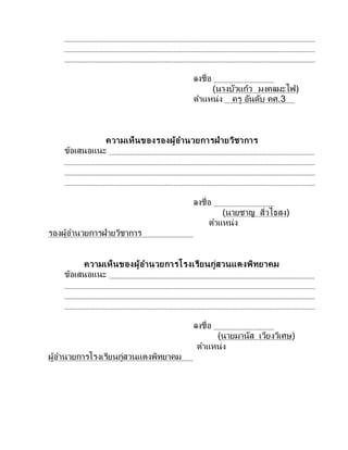 ลงชื่อ
(นางบัวแก้ว มงคลมะไฟ)
ตาแหน่ง ครู อันดับ คศ.3
ความเห็นของรองผู้อานวยการฝ่ายวิชาการ
ข้อเสนอแนะ
ลงชื่อ
(นายชาญ สิ่วไธสง)
ตาแหน่ง
รองผู้อานวยการฝ่ายวิชาการ
ความเห็นของผู้อานวยการโรงเรียนกู่สวนแตงพิทยาคม
ข้อเสนอแนะ
ลงชื่อ
(นายมานัส เวียงวิเศษ)
ตาแหน่ง
ผู้อานวยการโรงเรียนกู่สวนแตงพิทยาคม
 