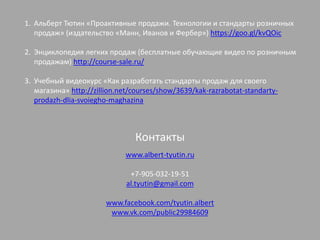 1. Альберт Тютин «Проактивные продажи. Технологии и стандарты розничных
продаж» (издательство «Манн, Иванов и Фербер») https://goo.gl/kvQOic
2. Энциклопедия легких продаж (бесплатные обучающие видео по розничным
продажам) http://course-sale.ru/
3. Учебный видеокурс «Как разработать стандарты продаж для своего
магазина» http://zillion.net/courses/show/3639/kak-razrabotat-standarty-
prodazh-dlia-svoiegho-maghazina
Контакты
www.albert-tyutin.ru
+7-905-032-19-51
al.tyutin@gmail.com
www.facebook.com/tyutin.albert
www.vk.com/public29984609
 