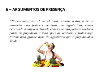 6 – ARGUMENTOS DE PRESENÇA
“Nossas avós, aos 15 ou 16 anos, tiveram o direito de se
alimentar com frutas e verduras sem agrotóxicos, nunca
ocorrendo a ninguém daquela época que isso pudesse mudar a
ponto de prejudicar a vida, pois as verduras e frutas hoje
trazem uma grande dose de agrotóxico que é prejudicial à
saúde”.
 