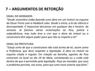 7 – ARGUMENTOS DE RETORÇÃO
EMAIL DO MORADOR:
“Desde novembro estão fazendo uma obra em um imóvel na esquina
da Oscar Freire com a Haddock Lobo. Desde o início, a lei de silêncio é
desrespeitada. É impossível descansar em qualquer dia e horário da
semana. Já fizemos várias reclamações ao Psiu, polícia e
subprefeitura, mas tudo leva a crer que o dono do imóvel ou a
construtora têm algum poder para que não se respeite a lei”
EMAIL DA PREFEITURA:
“Esteja certo de que a construtora não está acima da lei, assim como
a Prefeitura, que deve respeitar a legislação. A obra no imóvel na
esquina citada é regular. Em relação ao barulho, agentes do Psiu
estiveram no local no dia 19 de Maio, constatando eu o ruído está
dentro do que é permitido pela legislação. Peço ao morador, que caso
o problema persista, nos avise, para que uma nova vistoria seja feita.”
 