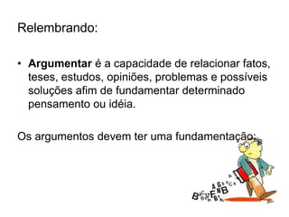 Relembrando:
• Argumentar é a capacidade de relacionar fatos,
teses, estudos, opiniões, problemas e possíveis
soluções afim de fundamentar determinado
pensamento ou idéia.
Os argumentos devem ter uma fundamentação;
 