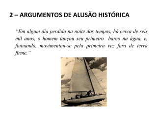 2 – ARGUMENTOS DE ALUSÃO HISTÓRICA
“Em algum dia perdido na noite dos tempos, há cerca de seis
mil anos, o homem lançou seu primeiro barco na água, e,
flutuando, movimentou-se pela primeira vez fora de terra
firme.”
 