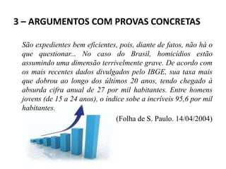 3 – ARGUMENTOS COM PROVAS CONCRETAS
São expedientes bem eficientes, pois, diante de fatos, não há o
que questionar... No caso do Brasil, homicídios estão
assumindo uma dimensão terrivelmente grave. De acordo com
os mais recentes dados divulgados pelo IBGE, sua taxa mais
que dobrou ao longo dos últimos 20 anos, tendo chegado à
absurda cifra anual de 27 por mil habitantes. Entre homens
jovens (de 15 a 24 anos), o índice sobe a incríveis 95,6 por mil
habitantes.
(Folha de S. Paulo. 14/04/2004)
 