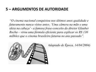 5 – ARGUMENTOS DE AUTORIDADE
“O cinema nacional conquistou nos últimos anos qualidade e
faturamento nunca vistos antes. ‘Uma câmera na mão e uma
ideia na cabeça’- a famosa frase-conceito do diretor Glauber
Rocha – virou uma fórmula eficiente para explicar os R$ 130
milhões que o cinema brasileiro faturou no ano passado”.
(Adaptado de Época, 14/04/2004)
 