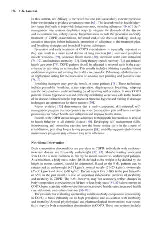 176  C.K. Lan et al.
In this context, self-efficacy is the belief that one can successfully execute particular
behaviors in order to produce certain outcomes [65]. The desired result is health behav-
ior change that leads to improved clinical outcomes, including adherence [66, 67]. Self-
management interventions emphasize ways to integrate the demands of the disease
and its treatment into a daily routine. Important areas include the prevention and early
treatment of COPD exacerbations, informed end-of-life decision making, ­smoking
cessation strategies (when indicated), promotion of adherence to the treatment plan,
and breathing strategies and bronchial hygiene techniques.
Prevention and early treatment of COPD exacerbations is especially important as
they can result in a more rapid decline of lung function [68], increased peripheral
muscle weakness [69], decreased health status [70], increased health care utilization
[71, 72], and increased mortality [73]. Early therapy speeds recovery [74] and reduces
health care costs [75]. COPD patients should be educated to respond early in the exac-
erbation by activating an action plan. This usually includes initiating a predetermined
medication regimen and alerting the health care provider. Pulmonary rehabilitation is
an appropriate setting for the discussion of advance care planning and palliative care
[76, 77].
Breathing strategies may provide benefit in some patients [78]. These techniques
include pursed-lip breathing, active expiration, diaphragmatic breathing, adapting
specific body positions, and coordinating paced breathing with activities. In some COPD
patients, mucus hypersecretion and difficulty mobilizing secretions adds to the burden
of the disease. Instruction in the importance of bronchial hygiene and training in drainage
techniques are appropriate for these patients [79].
Recent evidence [75] demonstrates that a multi-component, skill-oriented, self-
management program that incorporates an exacerbation action plan and home exercise
promotion can reduce health care utilization and improve health status.
Patients with COPD are not unique: adherence to therapeutic interventions is crucial
to health behavior in all chronic disease [80]. Developing self-management skills,
incorporating and promoting exercise into the home setting early in the course of
rehabilitation, providing longer lasting programs [81], and offering post-rehabilitation
maintenance programs may enhance long term adherence.
Nutritional Intervention
Body composition abnormalities are prevalent in COPD: individuals with moderate-
to-severe disease are frequently underweight [82, 83]. Muscle wasting associated
with COPD is more common in, but by no means limited to, underweight patients.
At a minimum, a body mass index (BMI), defined as the weight in kg divided by the
height in meters squared, should be determined. Based on the BMI, patients can be
categorized as underweight (21 kg/m2
), normal weight (21–25 kg/m2
), overweight
(25–30 kg/m2
) and obese (30 kg/m2
). Recent weight loss (10% in the past 6 months
or 5% in the past month) is also an important independent predictor of morbidity
and mortality in COPD. The BMI, however, may not accurately reflect changes in
body composition as reductions in fat-free or lean body mass [84, 85] also common in
COPD, better correlate with exercise limitation, reduced health status, increased health
care utilization, and reduced survival [86–89].
The rationale for evaluating and treating nutritional/body composition abnormality
in COPD is based primarily on its high prevalence and association with ­morbidity
and mortality. Several physiological and pharmacological interventions may poten-
tially improve body composition abnormalities in COPD. These interventions include
 