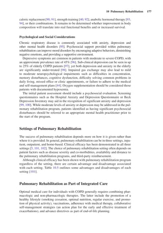 10  Pulmonary Rehabilitation  177
caloric replacement [90, 91], strength training [40, 92], anabolic hormonal therapy [93,
94], or their combinations. It remains to be determined whether improvement in body
composition will translate into real functional benefits and or increased survival.
Psychological and Social Considerations
Chronic respiratory disease is commonly associated with anxiety, depression and
other mental health disorders [95]. Psychosocial support provided within pulmonary
­rehabilitation can improve mood disorders by encouraging adaptive behaviors, ­diminishing
negative emotions, and providing a supportive environment.
Depressive symptoms are common in patients with moderate to severe COPD, with
an approximate prevalence rate of 45% [96]. Sub-clinical depression can be seen in up
to 25% of elderly COPD patients [97], yet both depression and anxiety in the elderly
are significantly under-treated [98]. Impaired gas exchange may also lead to mild
to moderate neuropsychological impairments such as difficulties in concentration,
memory disturbances, cognitive dysfunction, difficulty solving common problems in
daily living, missed office or clinic appointments, or failure to adhere to the medical
and self-management plans [44]. Oxygen supplementation should be considered those
patients with documented hypoxemia.
The initial patient assessment should include a psychosocial evaluation. Screening
questionnaires such as the Hospital Anxiety and Depression Questionnaire or Beck
Depression Inventory may aid in the recognition of significant anxiety and depression
[99, 100]. While moderate levels of anxiety or depression may be addressed in the pul-
monary rehabilitation program, patients identified as having significant psychosocial
disturbances should be referred to an appropriate mental health practitioner prior to
the start of the program.
Settings of Pulmonary Rehabilitation
The success of pulmonary rehabilitation depends more on how it is given rather than
where it is provided. In general, pulmonary rehabilitation can be in three settings, inpa-
tient, outpatient, and home-based. Clinical efficacy has been demonstrated in all three
settings [5, 101, 102]. The choice of pulmonary rehabilitation setting often depends on
patient factors such as disease severity and co-morbidities, availability and distance to
the pulmonary rehabilitation programs, and third-party reimbursement.
Although clinical efficacy has been shown with pulmonary rehabilitation ­program
regardless of the setting, there are certain advantage and disadvantage associated
with each setting. Table 10.5 outlines some advantages and disadvantages of each
setting [101].
Pulmonary Rehabilitation as Part of Integrated Care
Optimal medical care for individuals with COPD generally requires combining phar-
macologic and non-pharmacologic therapies. The latter include the promotion of a
healthy lifestyle (smoking cessation, optimal nutrition, regular exercise, and promo-
tion of physical activity), vaccinations, adherence with medical therapy, collaborative
self-management strategies (an action plan for the early and effective treatment of
exacerbations), and advance directives as part of end-of-life planning.
 