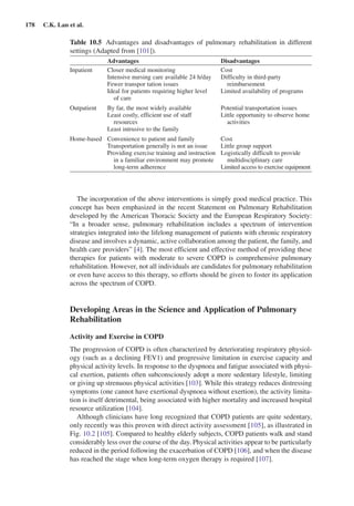 178  C.K. Lan et al.
The incorporation of the above interventions is simply good medical practice. This
concept has been emphasized in the recent Statement on Pulmonary Rehabilitation
developed by the American Thoracic Society and the European Respiratory Society:
“In a broader sense, pulmonary rehabilitation includes a spectrum of intervention
strategies integrated into the lifelong management of patients with chronic respiratory
disease and involves a dynamic, active collaboration among the patient, the family, and
health care providers” [4]. The most efficient and effective method of providing these
therapies for patients with moderate to severe COPD is comprehensive pulmonary
rehabilitation. However, not all individuals are candidates for pulmonary rehabilitation
or even have access to this therapy, so efforts should be given to foster its application
across the spectrum of COPD.
Developing Areas in the Science and Application of Pulmonary
Rehabilitation
Activity and Exercise in COPD
The progression of COPD is often characterized by deteriorating respiratory physiol-
ogy (such as a declining FEV1) and progressive limitation in exercise capacity and
physical activity levels. In response to the dyspnoea and fatigue associated with physi-
cal exertion, patients often subconsciously adopt a more sedentary lifestyle, limiting
or giving up strenuous physical activities [103]. While this strategy reduces distressing
symptoms (one cannot have exertional dyspnoea without exertion), the activity limita-
tion is itself detrimental, being associated with higher mortality and increased hospital
resource utilization [104].
Although clinicians have long recognized that COPD patients are quite sedentary,
only recently was this proven with direct activity assessment [105], as illustrated in
Fig. 10.2 [105]. Compared to healthy elderly subjects, COPD patients walk and stand
considerably less over the course of the day. Physical activities appear to be particularly
reduced in the period following the exacerbation of COPD [106], and when the disease
has reached the stage when long-term oxygen therapy is required [107].
Table  10.5  Advantages and disadvantages of pulmonary rehabilitation in different
­settings (Adapted from [101]).
Advantages Disadvantages
Inpatient Closer medical monitoring Cost
Intensive nursing care available 24 h/day Difficulty in third-party
reimbursementFewer transpor tation issues
Ideal for patients requiring higher level
of care
Limited availability of programs
Outpatient By far, the most widely available Potential transportation issues
Little opportunity to observe home
activities
Least costly, efficient use of staff
resources
Least intrusive to the family
Home-based Convenience to patient and family Cost
Transportation generally is not an issue Little group support
Providing exercise training and instruction
in a familiar environment may promote
long-term adherence
Logistically difficult to provide
multidisciplinary care
Limited access to exercise equipment
 